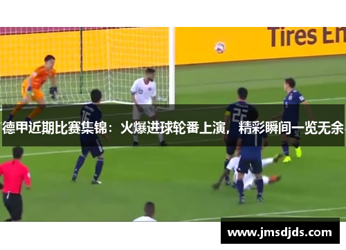 德甲近期比赛集锦：火爆进球轮番上演，精彩瞬间一览无余
